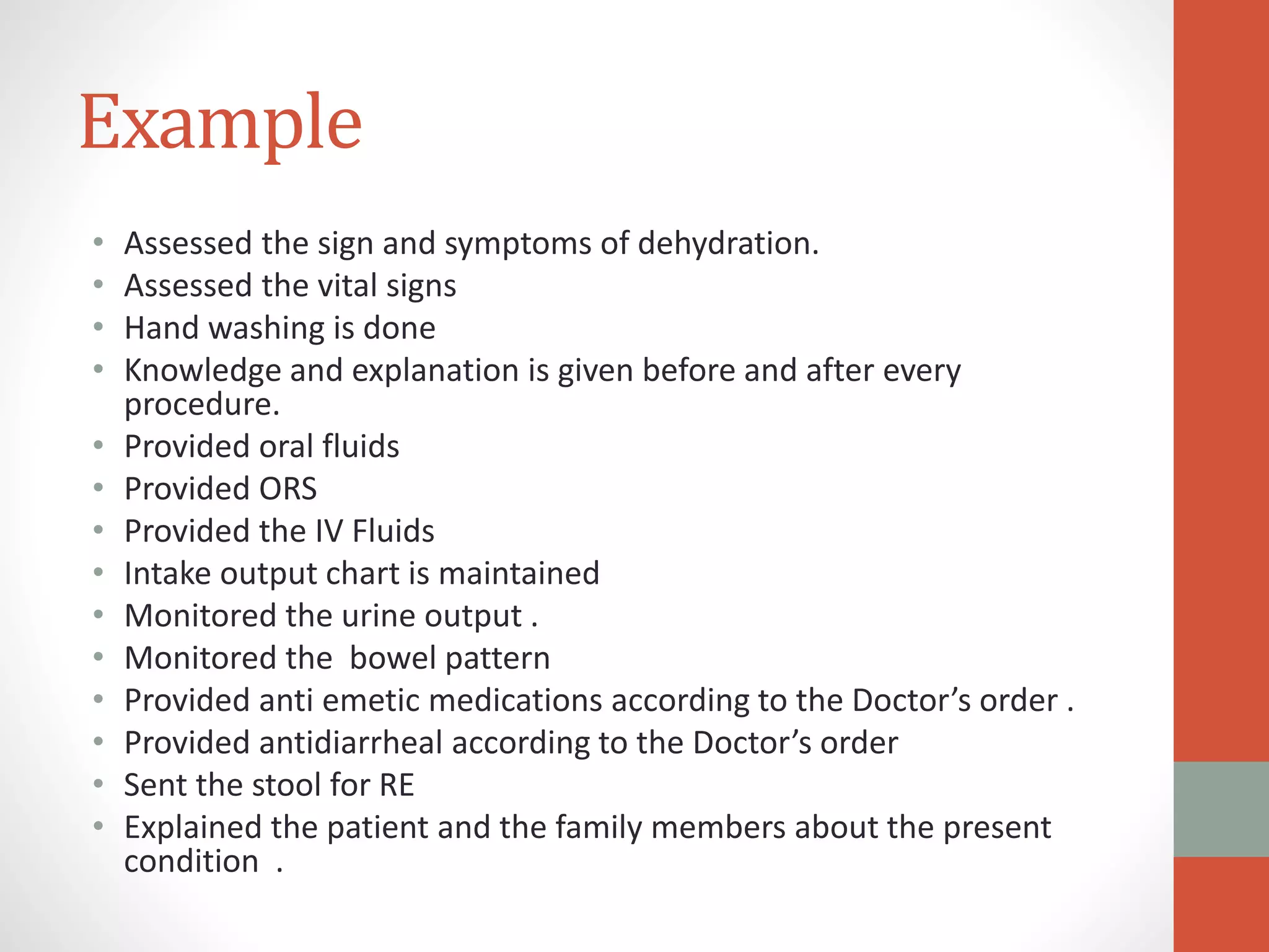 Example
• Assessed the sign and symptoms of dehydration.
• Assessed the vital signs
• Hand washing is done
• Knowledge and explanation is given before and after every
procedure.
• Provided oral fluids
• Provided ORS
• Provided the IV Fluids
• Intake output chart is maintained
• Monitored the urine output .
• Monitored the bowel pattern
• Provided anti emetic medications according to the Doctor’s order .
• Provided antidiarrheal according to the Doctor’s order
• Sent the stool for RE
• Explained the patient and the family members about the present
condition .
 