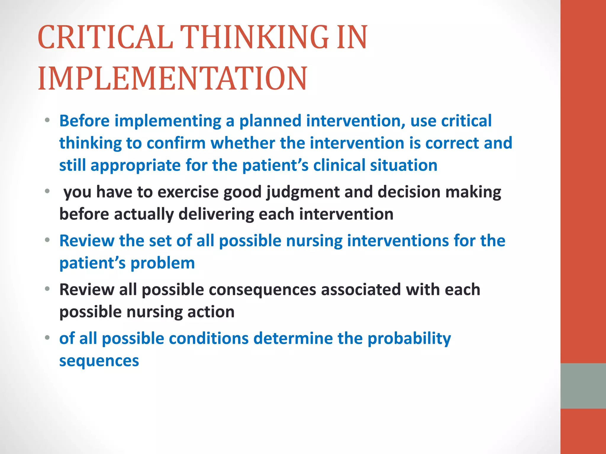 CRITICAL THINKING IN
IMPLEMENTATION
• Before implementing a planned intervention, use critical
thinking to confirm whether the intervention is correct and
still appropriate for the patient’s clinical situation
• you have to exercise good judgment and decision making
before actually delivering each intervention
• Review the set of all possible nursing interventions for the
patient’s problem
• Review all possible consequences associated with each
possible nursing action
• of all possible conditions determine the probability
sequences
 