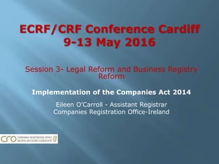 ECRF/CRF Conference Cardiff
9-13 May 2016
Session 3- Legal Reform and Business Registry
Reform
Implementation of the Companies Act 2014
Eileen O’Carroll - Assistant Registrar
Companies Registration Office-Ireland
 