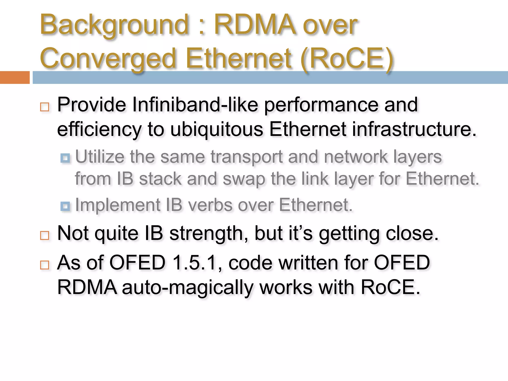 Background : RDMA over Converged Ethernet (RoCE)Provide Infiniband-like performance and efficiency to ubiquitous Ethernet infrastructure.Utilize the same transport and network layers from IB stack and swap the link layer for Ethernet.Implement IB verbs over Ethernet.Not quite IB strength, but it’s getting close.As of OFED 1.5.1, code written for OFED RDMA auto-magically works with RoCE.
