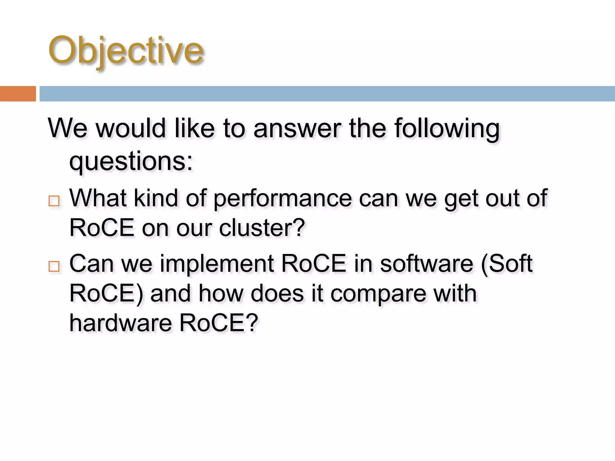 ObjectiveWe would like to answer the following questions:What kind of performance can we get out of RoCE on our cluster?Can we implement RoCE in software (Soft RoCE) and how does it compare with hardware RoCE?