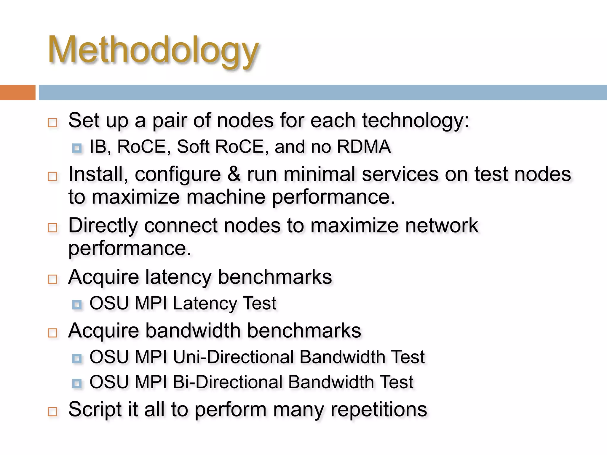 MethodologySet up a pair of nodes for each technology:IB, RoCE, Soft RoCE, and no RDMAInstall, configure & run minimal services on test nodes to maximize machine performance.Directly connect nodes to maximize network performance.Acquire latency benchmarksOSU MPI Latency TestAcquire bandwidth benchmarksOSU MPI Uni-Directional Bandwidth TestOSU MPI Bi-Directional Bandwidth TestScript it all to perform many repetitions