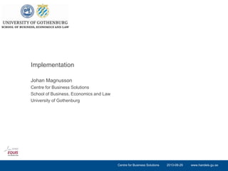 www.handels.gu.se
Johan Magnusson
Centre for Business Solutions
School of Business, Economics and Law
University of Gothenburg
Implementation
2013-08-29Centre for Business Solutions
 