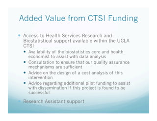 Added Value from CTSI Funding
  Access to Health Services Research and
Biostatistical support available within the UCLA
CTSI
  Availability of the biostatistics core and health
economist to assist with data analysis
  Consultation to ensure that our quality assurance
mechanisms are sufficient
  Advice on the design of a cost analysis of this
intervention
  Advice regarding additional pilot funding to assist
with dissemination if this project is found to be
successful
  Research Assistant support
 