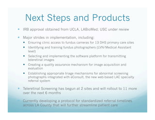 Next Steps and Products
  IRB approval obtained from UCLA, LABioMed; USC under review
  Major strides in implementation, including:
  Ensuring clinic access to fundus cameras for 13 DHS primary care sites
  Identifying and training fundus photographers (LVN/Medical Assistant
level)
  Selecting and implementing the software platform for transmitting
teleretinal images
  Creating a quality assurance mechanism for image acquisition and
evaluation
  Establishing appropriate triage mechanisms for abnormal screening
photographs integrated with eConsult, the new web-based LAC specialty
referral system
  Teleretinal Screening has begun at 2 sites and will rollout to 11 more
over the next 6 months
  Currently developing a protocol for standardized referral timelines
across LA County that will further streamline patient care
 