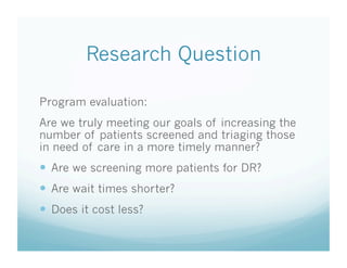 Research Question
Program evaluation:
Are we truly meeting our goals of increasing the
number of patients screened and triaging those
in need of care in a more timely manner?
  Are we screening more patients for DR?
  Are wait times shorter?
  Does it cost less?
 