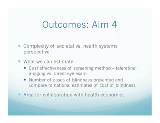 Outcomes: Aim 4
  Complexity of societal vs. health systems
perspective
  What we can estimate
  Cost effectiveness of screening method – teleretinal
imaging vs. direct eye exam
  Number of cases of blindness prevented and
compare to national estimates of cost of blindness
  Area for collaboration with health economist
 