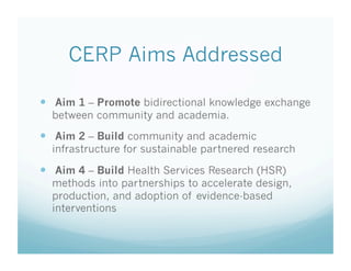 CERP Aims Addressed
  Aim 1 – Promote bidirectional knowledge exchange
between community and academia.
  Aim 2 – Build community and academic
infrastructure for sustainable partnered research
  Aim 4 – Build Health Services Research (HSR)
methods into partnerships to accelerate design,
production, and adoption of evidence-based
interventions
 