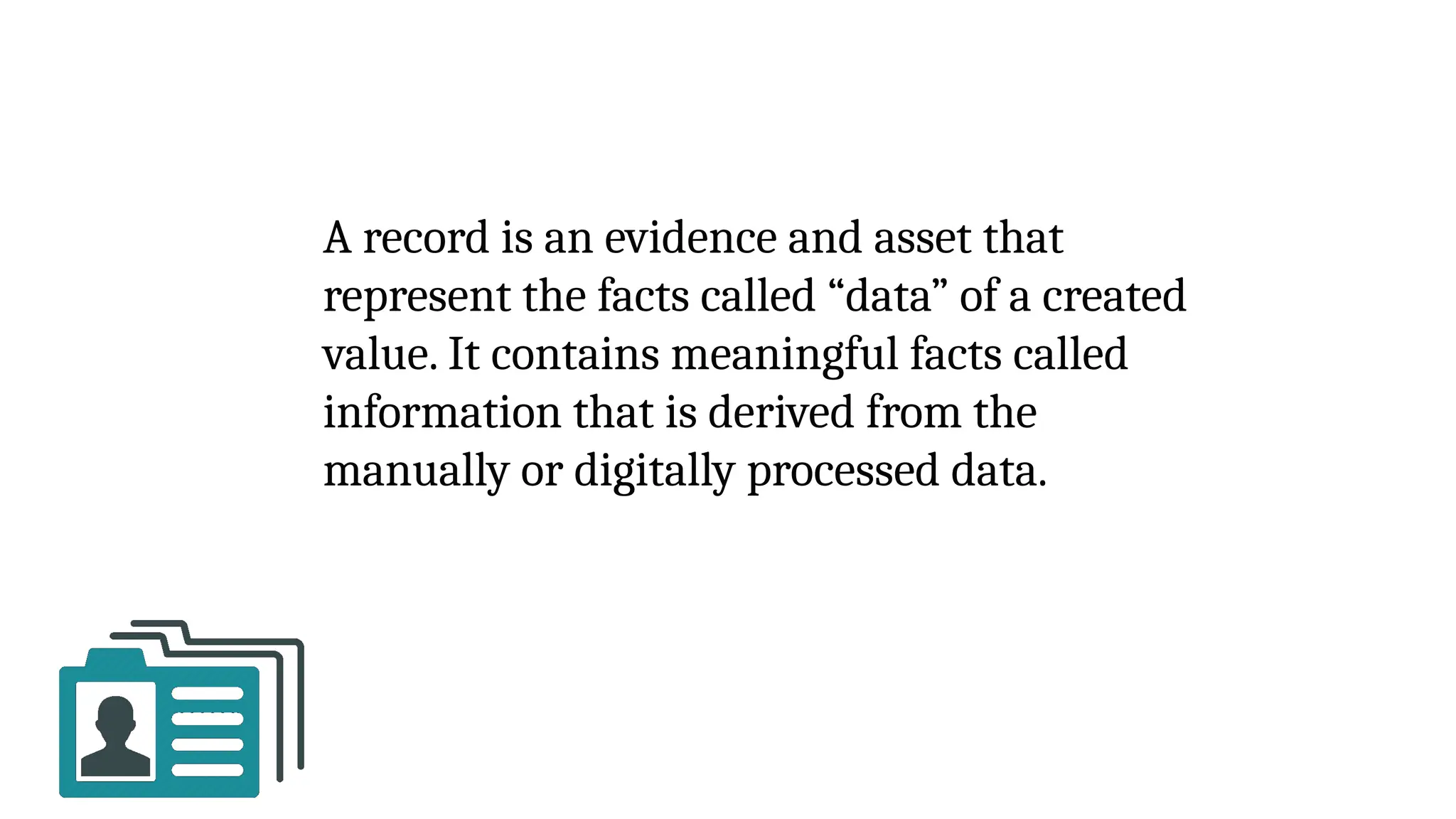 A record is an evidence and asset that
represent the facts called “data” of a created
value. It contains meaningful facts called
information that is derived from the
manually or digitally processed data.
 