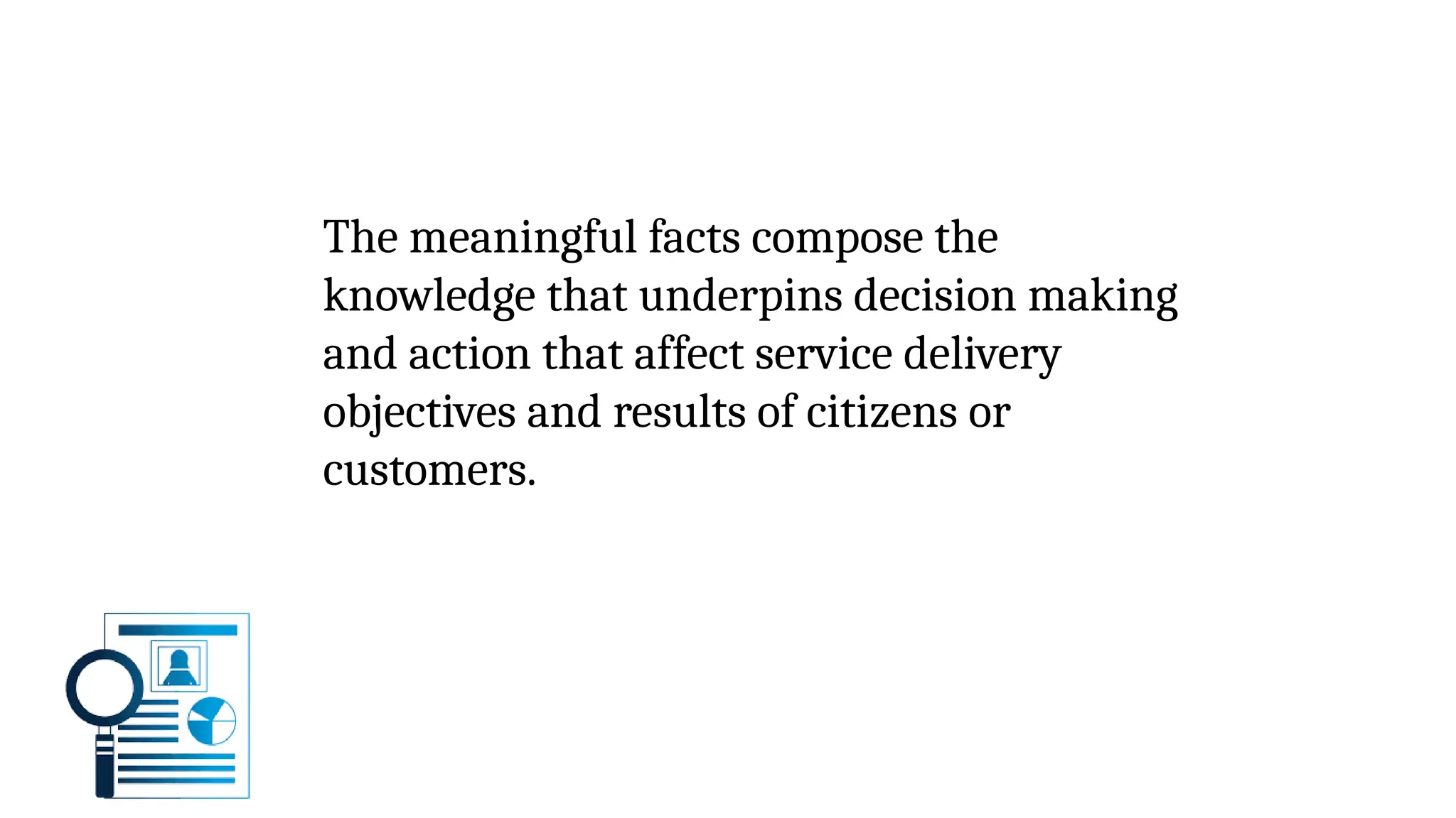The meaningful facts compose the
knowledge that underpins decision making
and action that affect service delivery
objectives and results of citizens or
customers.
 
