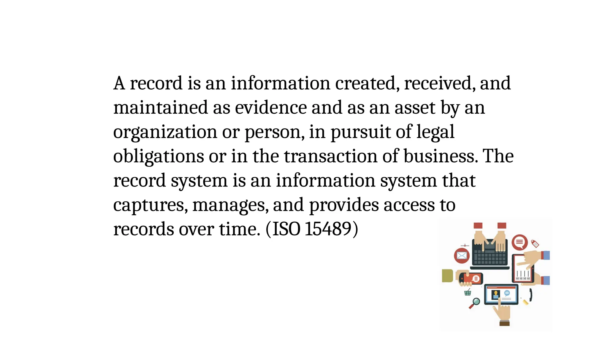 A record is an information created, received, and
maintained as evidence and as an asset by an
organization or person, in pursuit of legal
obligations or in the transaction of business. The
record system is an information system that
captures, manages, and provides access to
records over time. (ISO 15489)
 