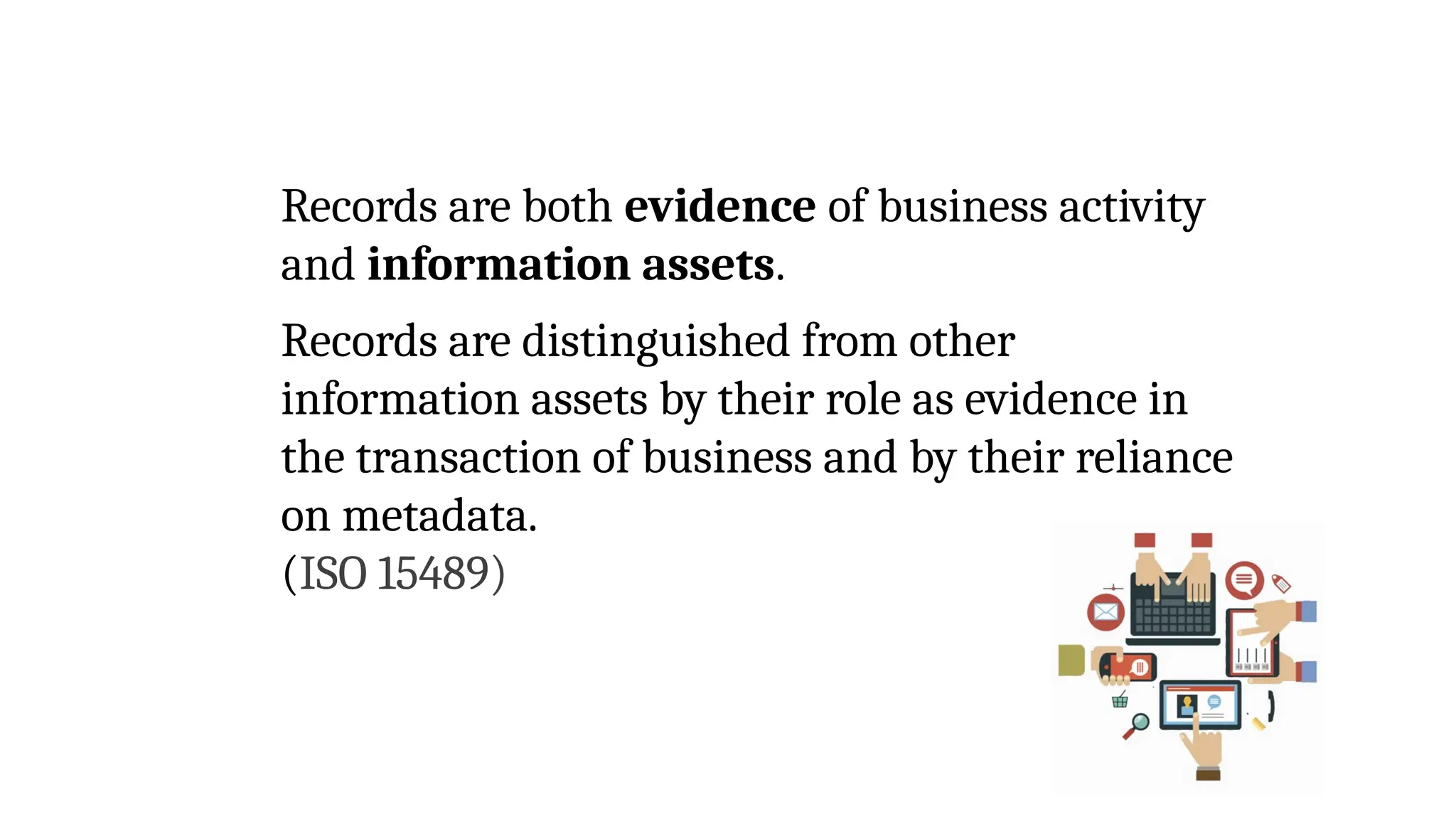 Records are both evidence of business activity
and information assets.
Records are distinguished from other
information assets by their role as evidence in
the transaction of business and by their reliance
on metadata.
(ISO 15489)
 