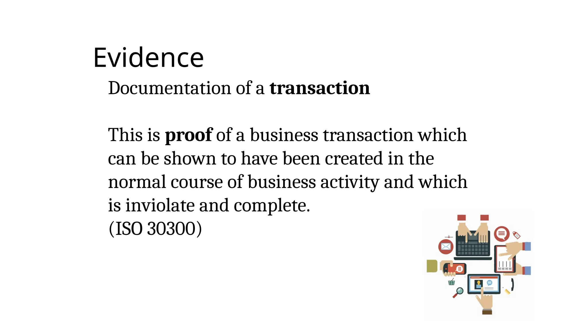 Evidence
Documentation of a transaction
This is proof of a business transaction which
can be shown to have been created in the
normal course of business activity and which
is inviolate and complete.
(ISO 30300)
 