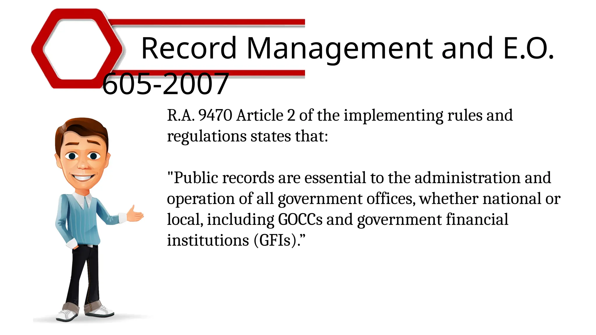 Record Management and E.O.
605-2007
R.A. 9470 Article 2 of the implementing rules and
regulations states that:
"Public records are essential to the administration and
operation of all government offices, whether national or
local, including GOCCs and government financial
institutions (GFIs).”
 