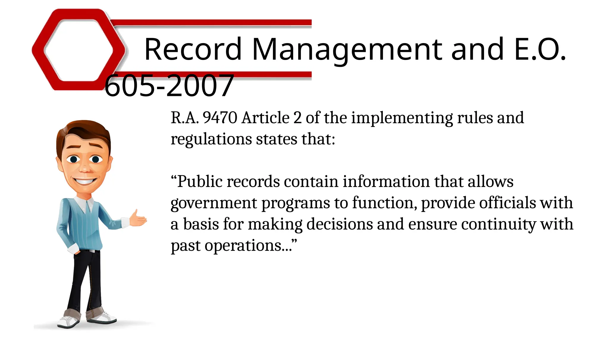 Record Management and E.O.
605-2007
R.A. 9470 Article 2 of the implementing rules and
regulations states that:
“Public records contain information that allows
government programs to function, provide officials with
a basis for making decisions and ensure continuity with
past operations...”
 