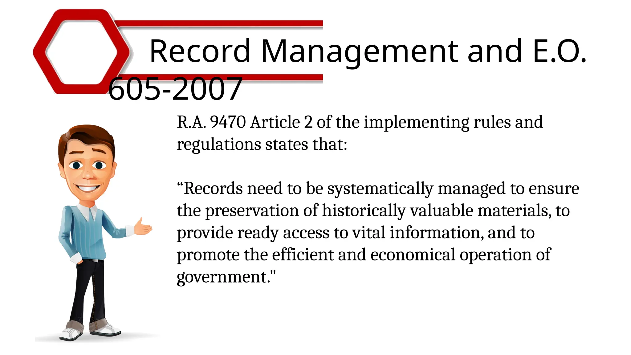 Record Management and E.O.
605-2007
R.A. 9470 Article 2 of the implementing rules and
regulations states that:
“Records need to be systematically managed to ensure
the preservation of historically valuable materials, to
provide ready access to vital information, and to
promote the efficient and economical operation of
government."
 