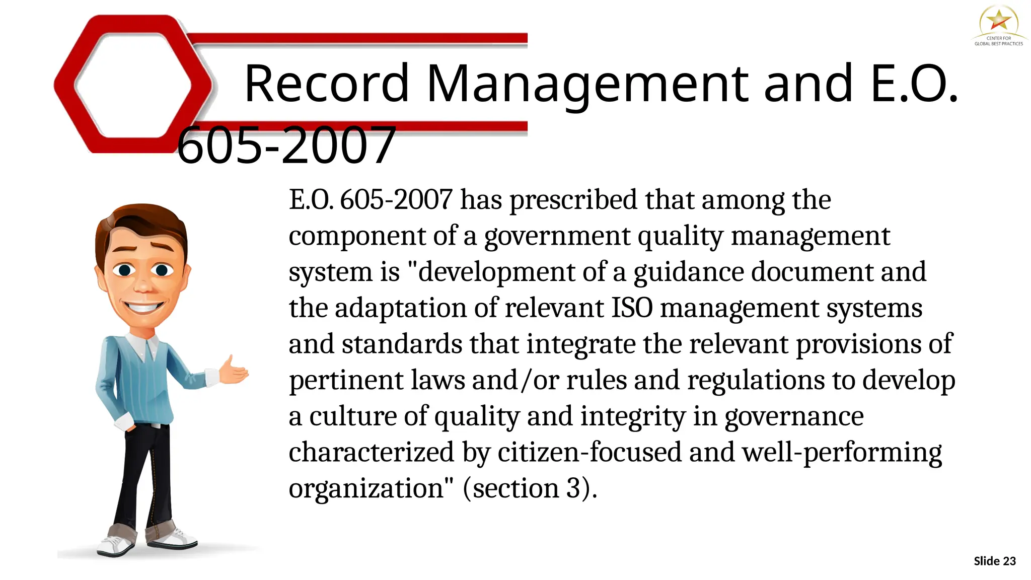 Slide 23
Record Management and E.O.
605-2007
E.O. 605-2007 has prescribed that among the
component of a government quality management
system is "development of a guidance document and
the adaptation of relevant ISO management systems
and standards that integrate the relevant provisions of
pertinent laws and/or rules and regulations to develop
a culture of quality and integrity in governance
characterized by citizen-focused and well-performing
organization" (section 3).
 
