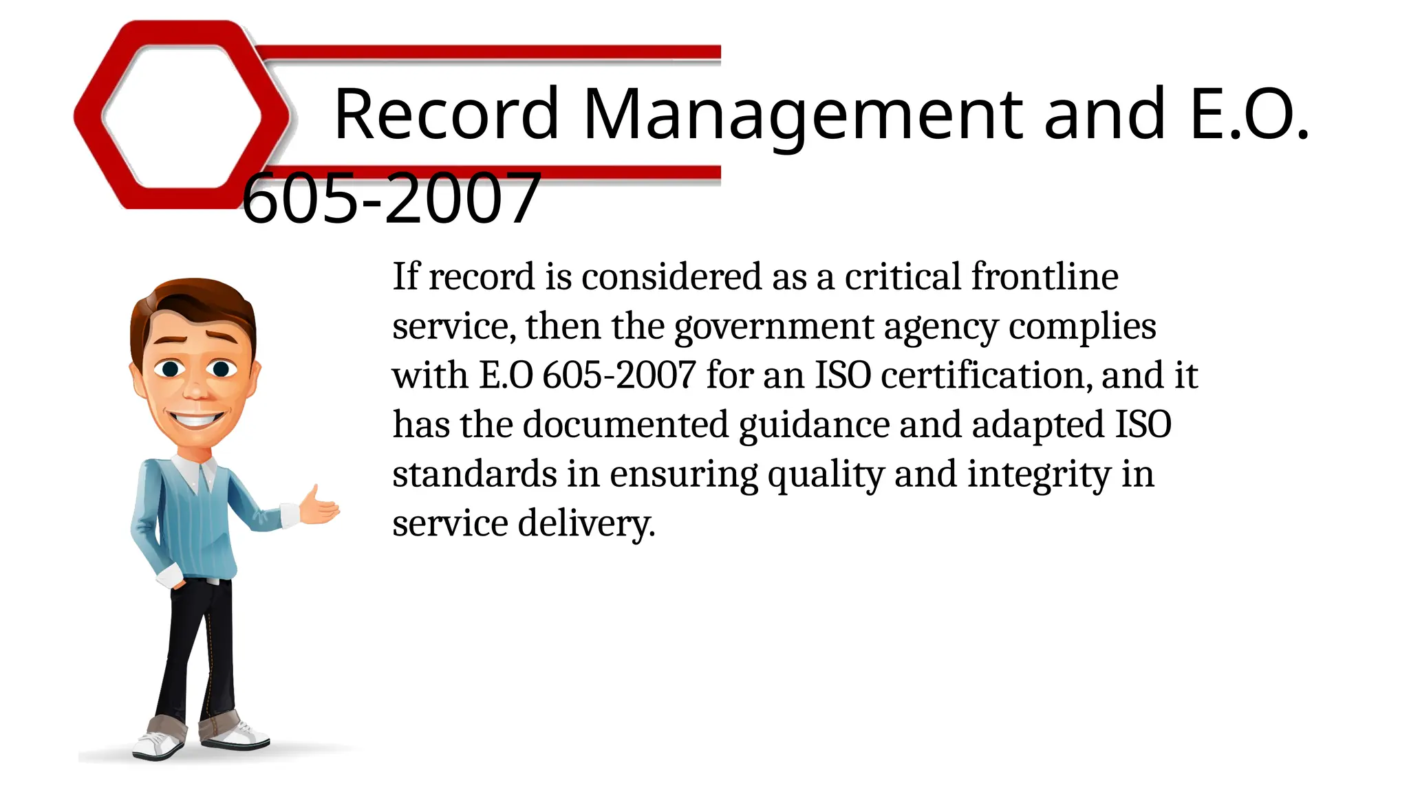 Record Management and E.O.
605-2007
If record is considered as a critical frontline
service, then the government agency complies
with E.O 605-2007 for an ISO certification, and it
has the documented guidance and adapted ISO
standards in ensuring quality and integrity in
service delivery.
 