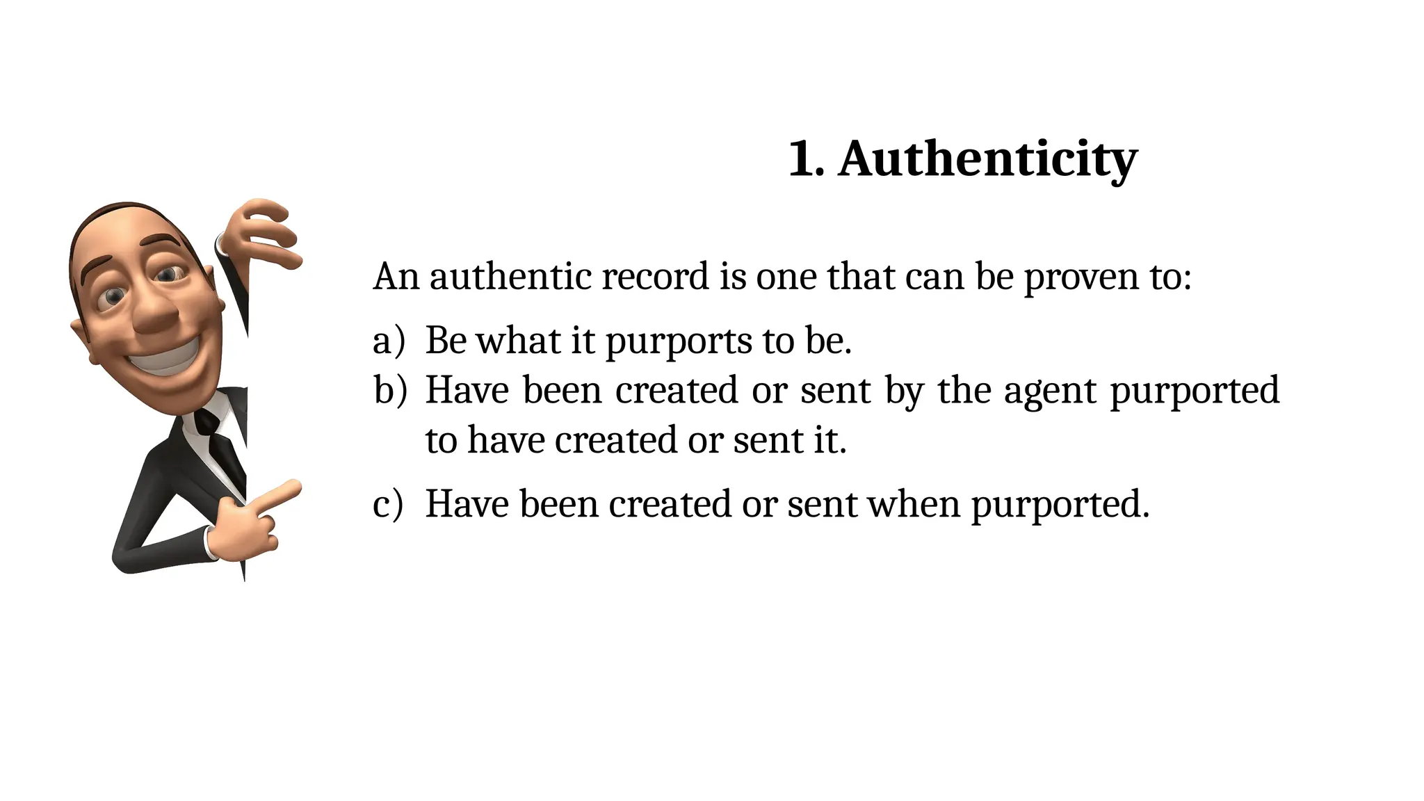 An authentic record is one that can be proven to:
a) Be what it purports to be.
b) Have been created or sent by the agent purported
to have created or sent it.
c) Have been created or sent when purported.
1. Authenticity
 