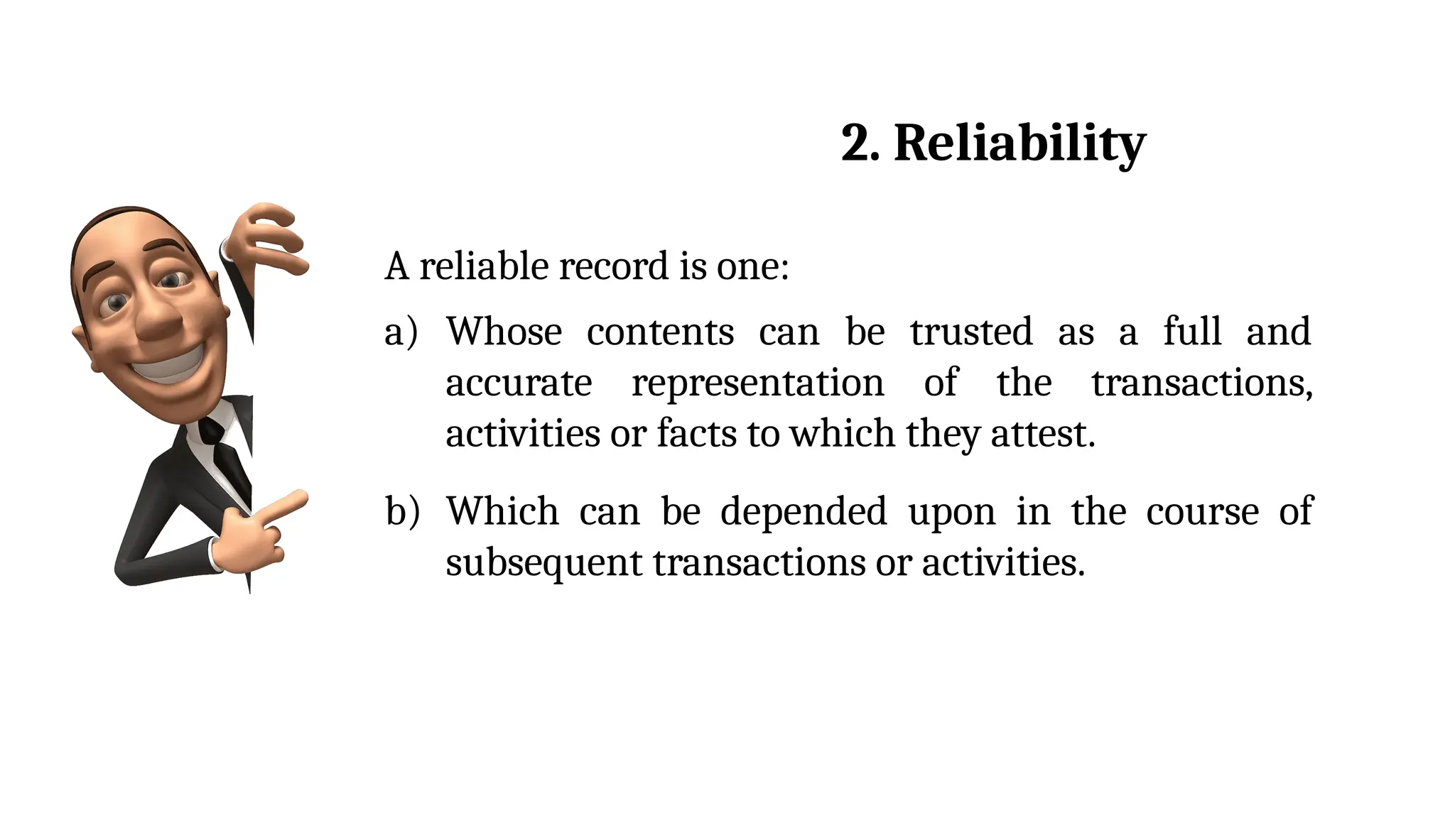 A reliable record is one:
a) Whose contents can be trusted as a full and
accurate representation of the transactions,
activities or facts to which they attest.
b) Which can be depended upon in the course of
subsequent transactions or activities.
2. Reliability
 