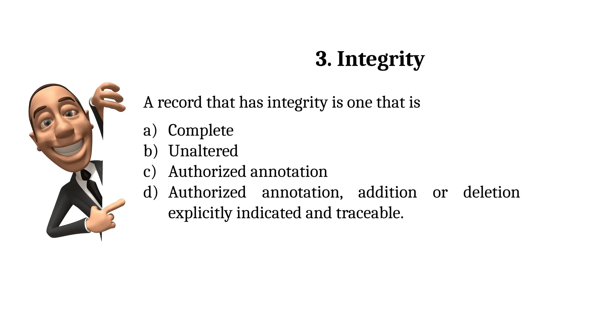 A record that has integrity is one that is
a) Complete
b) Unaltered
c) Authorized annotation
d) Authorized annotation, addition or deletion
explicitly indicated and traceable.
3. Integrity
 
