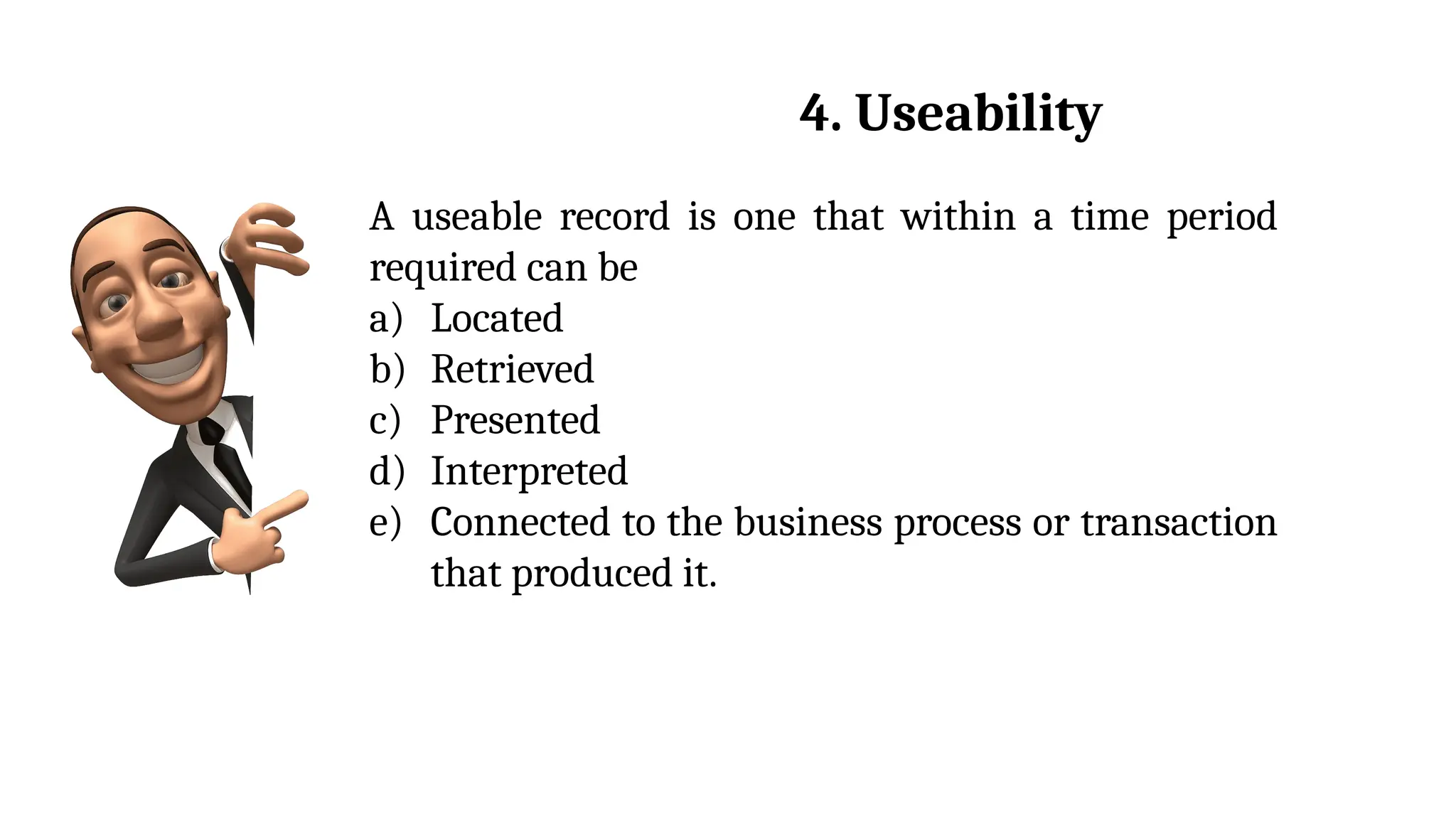A useable record is one that within a time period
required can be
a) Located
b) Retrieved
c) Presented
d) Interpreted
e) Connected to the business process or transaction
that produced it.
4. Useability
 