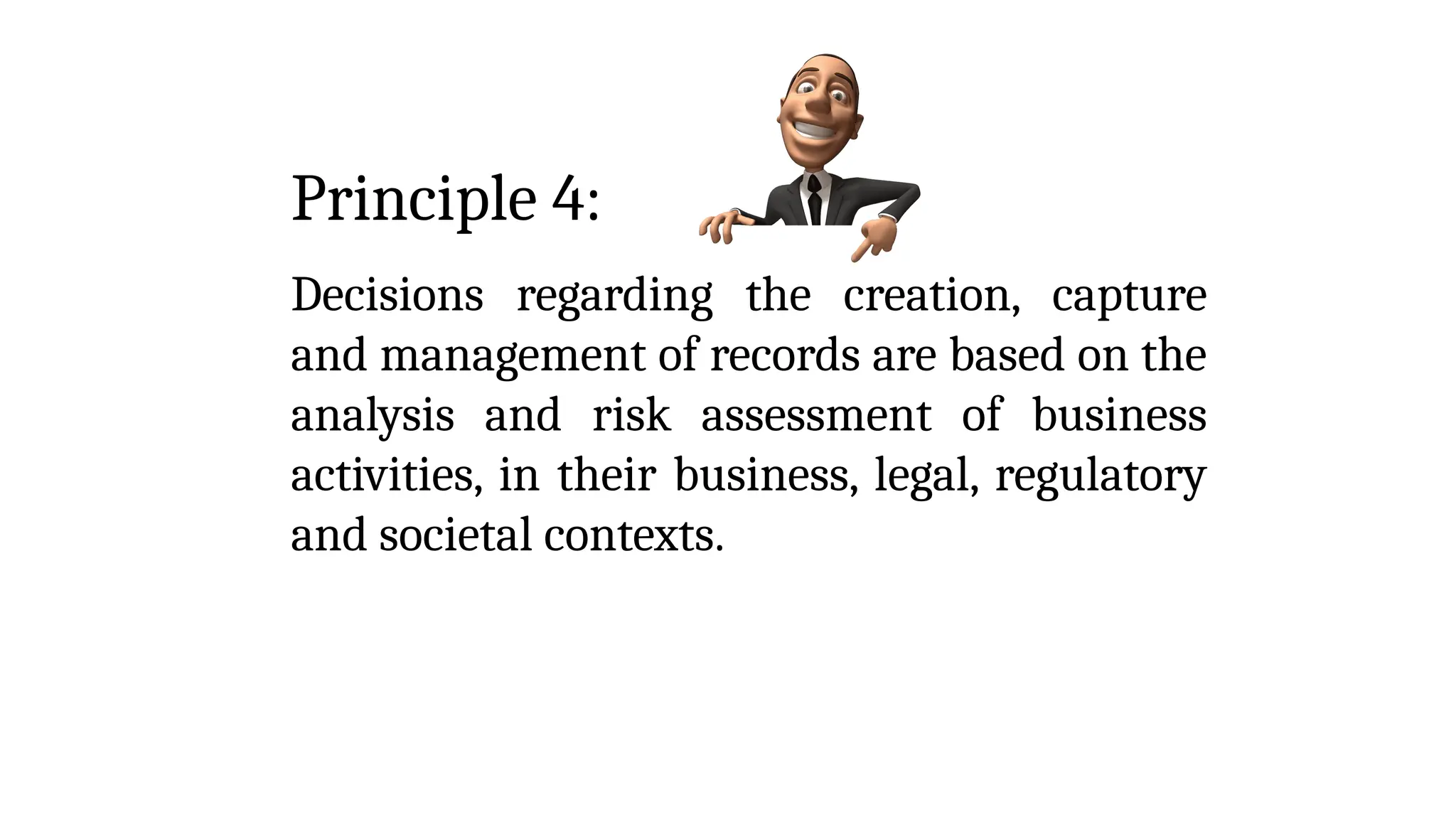 Principle 4:
Decisions regarding the creation, capture
and management of records are based on the
analysis and risk assessment of business
activities, in their business, legal, regulatory
and societal contexts.
 