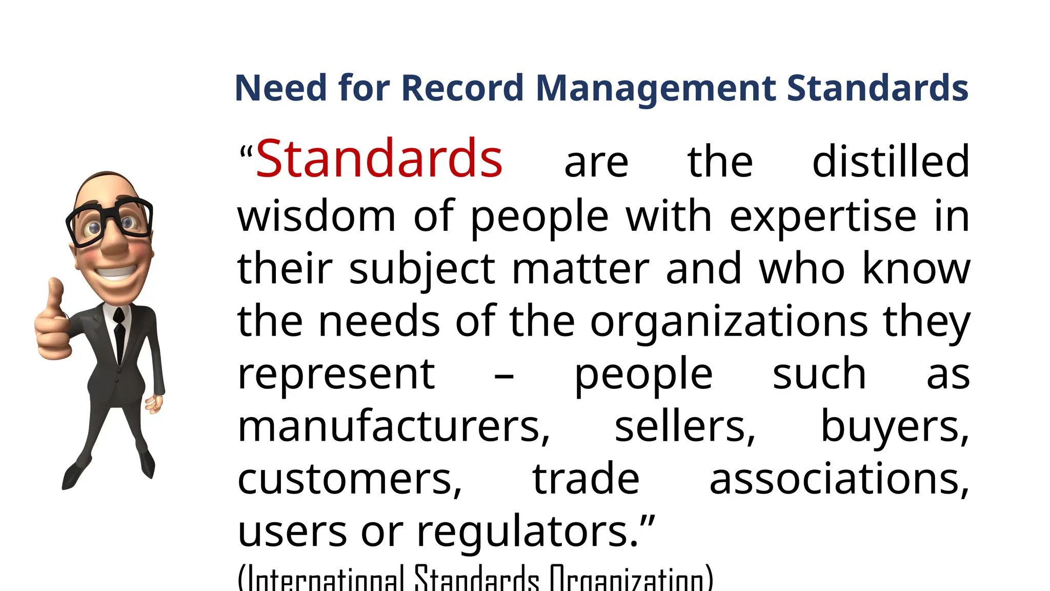 Need for Record Management Standards
“Standards are the distilled
wisdom of people with expertise in
their subject matter and who know
the needs of the organizations they
represent – people such as
manufacturers, sellers, buyers,
customers, trade associations,
users or regulators.”
 