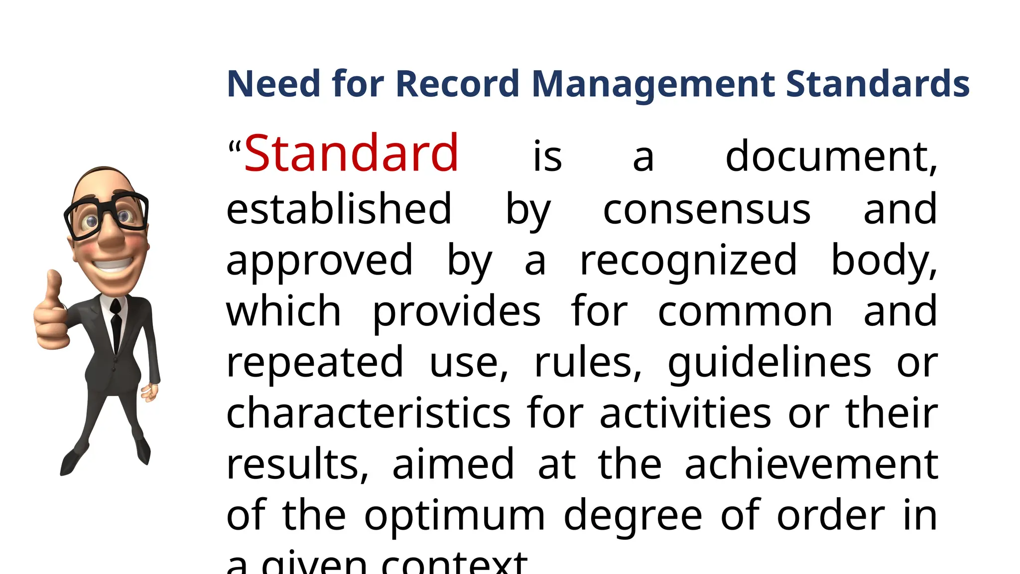 Need for Record Management Standards
“Standard is a document,
established by consensus and
approved by a recognized body,
which provides for common and
repeated use, rules, guidelines or
characteristics for activities or their
results, aimed at the achievement
of the optimum degree of order in
 
