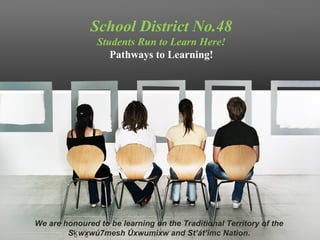 School District No.48 
Students Run to Learn Here! 
Pathways to Learning! 
We are honoured to be learning on the Traditional Territory of the 
Sḵwx̱wú7mesh Úxwumixw and St’át’imc Nation. 
 
