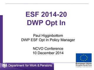 1
ESF 2014-20
DWP Opt In
Paul Higginbottom
DWP ESF Opt In Policy Manager
NCVO Conference
10 December 2014
 