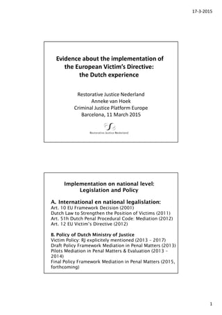 17-3-2015
1
Evidence about the implementation of
the European Victim’s Directive:
the Dutch experience
Restorative Justice Nederland
Anneke van Hoek
Criminal Justice Platform Europe
Barcelona, 11 March 2015
A. International en national legalislation:
Art. 10 EU Framework Decision (2001)
Dutch Law to Strengthen the Position of Victims (2011)
Art. 51h Dutch Penal Procedural Code: Mediation (2012)
Art. 12 EU Victim’s Directive (2012)
B. Policy of Dutch Ministry of Justice
Victim Policy: RJ explicitely mentioned (2013 – 2017)
Draft Policy Framework Mediation in Penal Matters (2013)
Pilots Mediation in Penal Matters & Evaluation (2013 –
2014)
Final Policy Framework Mediation in Penal Matters (2015,
forthcoming)
Implementation on national level:
Legislation and Policy
 