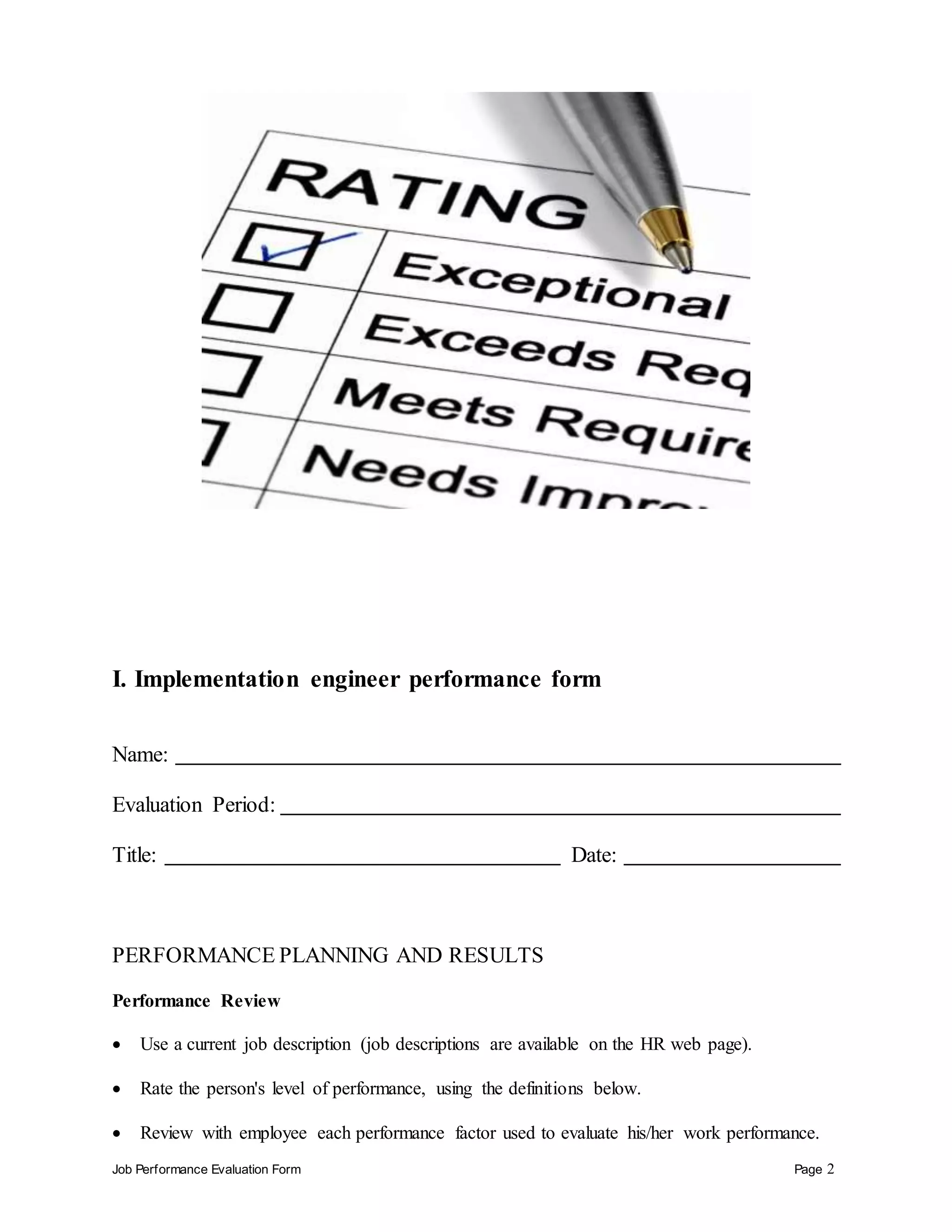 Job Performance Evaluation Form Page 2
I. Implementation engineer performance form
Name:
Evaluation Period:
Title: Date:
PERFORMANCE PLANNING AND RESULTS
Performance Review
 Use a current job description (job descriptions are available on the HR web page).
 Rate the person's level of performance, using the definitions below.
 Review with employee each performance factor used to evaluate his/her work performance.
 