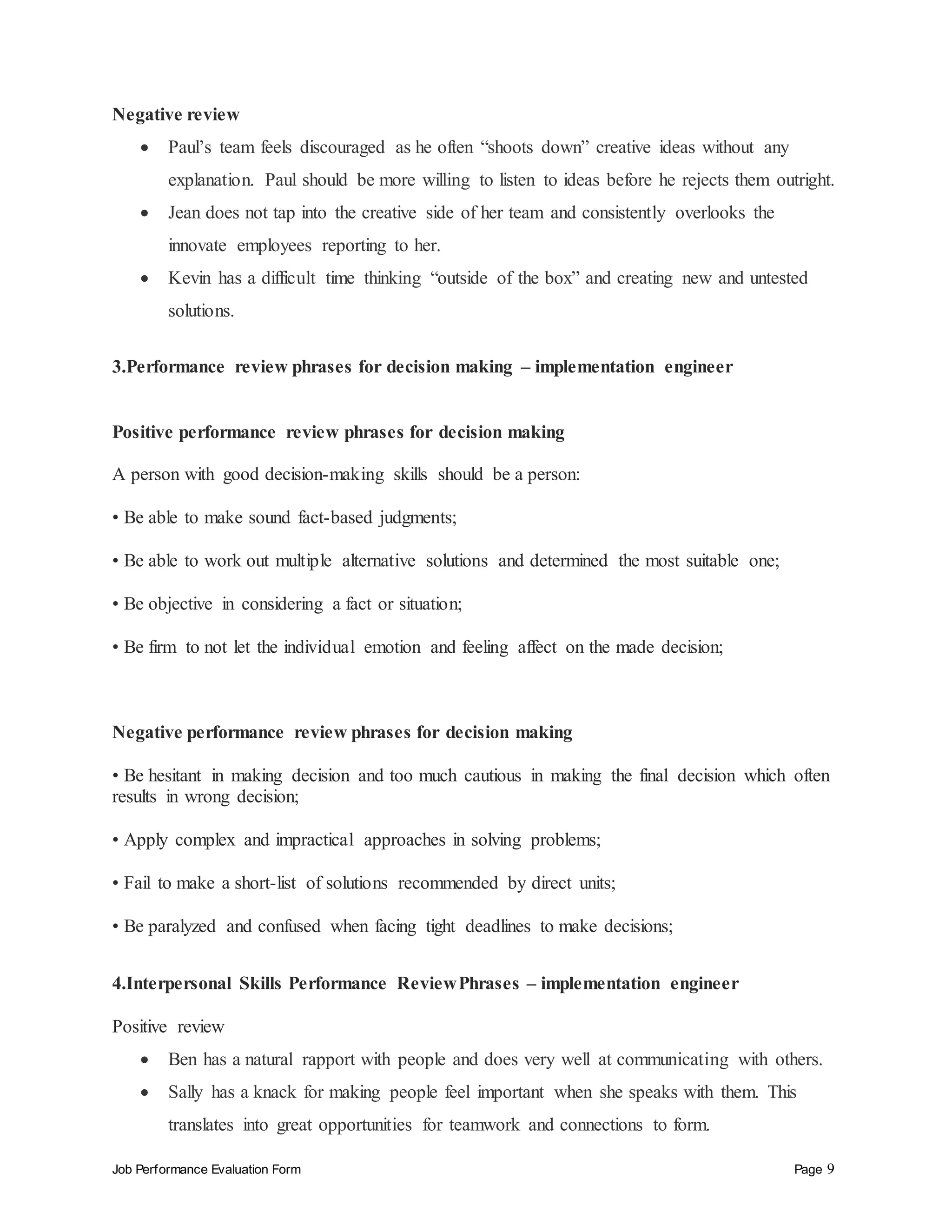Job Performance Evaluation Form Page 9
Negative review
 Paul’s team feels discouraged as he often “shoots down” creative ideas without any
explanation. Paul should be more willing to listen to ideas before he rejects them outright.
 Jean does not tap into the creative side of her team and consistently overlooks the
innovate employees reporting to her.
 Kevin has a difficult time thinking “outside of the box” and creating new and untested
solutions.
3.Performance review phrases for decision making – implementation engineer
Positive performance review phrases for decision making
A person with good decision-making skills should be a person:
• Be able to make sound fact-based judgments;
• Be able to work out multiple alternative solutions and determined the most suitable one;
• Be objective in considering a fact or situation;
• Be firm to not let the individual emotion and feeling affect on the made decision;
Negative performance review phrases for decision making
• Be hesitant in making decision and too much cautious in making the final decision which often
results in wrong decision;
• Apply complex and impractical approaches in solving problems;
• Fail to make a short-list of solutions recommended by direct units;
• Be paralyzed and confused when facing tight deadlines to make decisions;
4.Interpersonal Skills Performance ReviewPhrases – implementation engineer
Positive review
 Ben has a natural rapport with people and does very well at communicating with others.
 Sally has a knack for making people feel important when she speaks with them. This
translates into great opportunities for teamwork and connections to form.
 