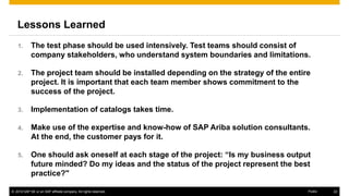 www.kaeser.com / Page 22
Lessons Learned
1. The test phase should be used intensively. Test teams should consist of company
stakeholders, who understand system boundaries and limitations.
2. The project team should be installed depending on the strategy of the entire
project. It is important that each team member shows commitment to the success
of the project.
3. Implementation of catalogs takes time.
4. Make use of the expertise and know-how of SAP Ariba solution consultants. At the
end, the customer pays for it.
5. One should ask oneself at each stage of the project: “Is my business output future
minded? Do my ideas and the status of the project represent the best practice?"
 