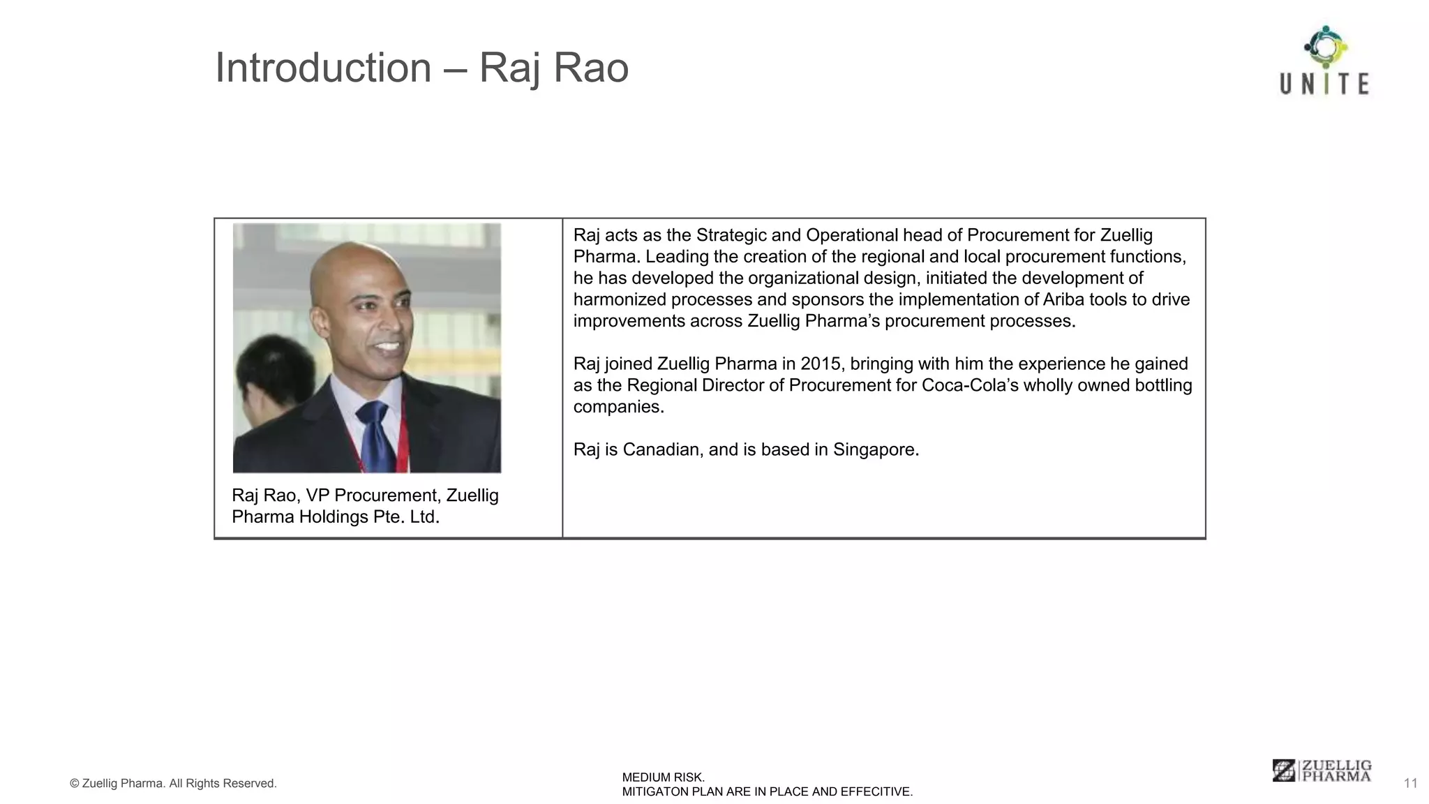 © Zuellig Pharma. All Rights Reserved. 11MEDIUM RISK.
MITIGATON PLAN ARE IN PLACE AND EFFECITIVE.
Raj acts as the Strategic and Operational head of Procurement for Zuellig
Pharma. Leading the creation of the regional and local procurement functions,
he has developed the organizational design, initiated the development of
harmonized processes and sponsors the implementation of Ariba tools to drive
improvements across Zuellig Pharma’s procurement processes.
Raj joined Zuellig Pharma in 2015, bringing with him the experience he gained
as the Regional Director of Procurement for Coca-Cola’s wholly owned bottling
companies.
Raj is Canadian, and is based in Singapore.
Raj Rao, VP Procurement, Zuellig
Pharma Holdings Pte. Ltd.
 