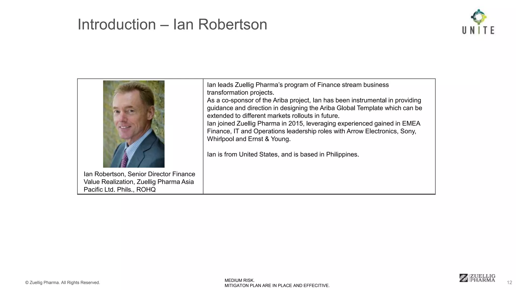 © Zuellig Pharma. All Rights Reserved. 12MEDIUM RISK.
MITIGATON PLAN ARE IN PLACE AND EFFECITIVE.
Ian leads Zuellig Pharma’s program of Finance stream business
transformation projects.
As a co-sponsor of the Ariba project, Ian has been instrumental in providing
guidance and direction in designing the Ariba Global Template which can be
extended to different markets rollouts in future.
Ian joined Zuellig Pharma in 2015, leveraging experienced gained in EMEA
Finance, IT and Operations leadership roles with Arrow Electronics, Sony,
Whirlpool and Ernst & Young.
Ian is from United States, and is based in Philippines.
Ian Robertson, Senior Director Finance
Value Realization, Zuellig Pharma Asia
Pacific Ltd. Phils., ROHQ
 