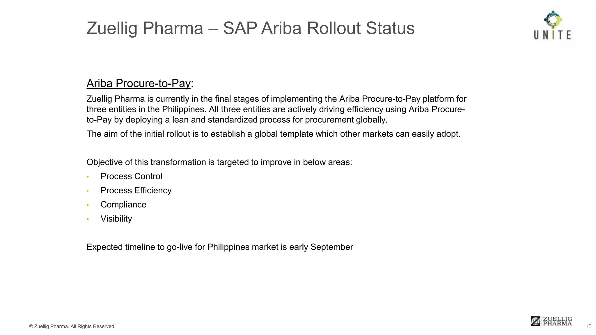 © Zuellig Pharma. All Rights Reserved. 15
Ariba Procure-to-Pay:
Zuellig Pharma is currently in the final stages of implementing the Ariba Procure-to-Pay platform for
three entities in the Philippines. All three entities are actively driving efficiency using Ariba Procure-
to-Pay by deploying a lean and standardized process for procurement globally.
The aim of the initial rollout is to establish a global template which other markets can easily adopt.
Objective of this transformation is targeted to improve in below areas:
• Process Control
• Process Efficiency
• Compliance
• Visibility
Expected timeline to go-live for Philippines market is early September
 