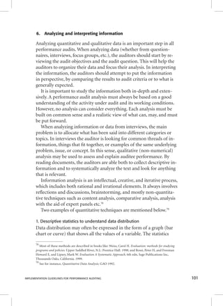 6. Analyzing and interpreting information 
Analyzing quantitative and qualitative data is an important step in all 
performance audits. When analyzing data (whether from question-naires, 
interviews, focus groups, etc.), the auditors should start by re-viewing 
the audit objectives and the audit question. This will help the 
auditors to organize their data and focus their analysis. In interpreting 
the information, the auditors should attempt to put the information 
in perspective, by comparing the results to audit criteria or to what is 
generally expected. 
It is important to study the information both in-depth and exten-sively. 
A performance audit analysis must always be based on a good 
understanding of the activity under audit and its working conditions. 
However, no analysis can consider everything. Each analysis must be 
built on common sense and a realistic view of what can, may, and must 
be put forward. 
When analyzing information or data from interviews, the main 
problem is to allocate what has been said into different categories or 
topics. In interviews the auditor is looking for common threads of in-formation, 
things that fi t together, or examples of the same underlying 
problem, issue, or concept. In this sense, qualitative (non-numerical) 
analysis may be used to assess and explain auditee performance. By 
reading documents, the auditors are able both to collect descriptive in-formation 
and to systematically analyze the text and look for anything 
that is relevant. 
Information analysis is an intellectual, creative, and iterative process, 
which includes both rational and irrational elements. It always involves 
refl ections and discussions, brainstorming, and mostly non-quantita-tive 
techniques such as content analysis, comparative analysis, analysis 
with the aid of expert panels etc.78 
Two examples of quantitative techniques are mentioned below.79 
1. Descriptive statistics to understand data distribution 
Data distribution may often be expressed in the form of a graph (bar 
chart or curve) that shows all the values of a variable. The statistics 
78 Most of these methods are described in books like: Weiss, Carol H. Evaluation: methods for studying 
programs and policies. Upper Saddled River, N.J.: Prentice Hall. 1998; and Rossi, Peter H, and Freeman 
Howard E, and Lipsey, Mark W. Evaluation A Systematic Approach. 6th edn, Sage Publications Inc, 
Thousands Oaks, California. 1999. 
79 See for instance, Quantitative Data Analysis. GAO 1992. 
IMPLEMENTATION GUIDELINES FOR PERFORMANCE AUDITING 101 
 