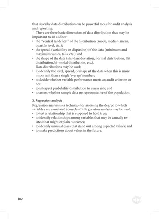 102 
that describe data distribution can be powerful tools for audit analysis 
and reporting. 
There are three basic dimensions of data distribution that may be 
important to an auditor: 
• the ‘“central tendency’” of the distribution (mode, median, mean, 
quartile level, etc.); 
• the spread (variability or dispersion) of the data (minimum and 
maximum values, tails, etc.); and 
• the shape of the data (standard deviation, normal distribution, fl at 
distribution, bi-modal distribution, etc.). 
Data distributions may be used: 
• to identify the level, spread, or shape of the data when this is more 
important than a single ‘average’ number; 
• to decide whether variable performance meets an audit criterion or 
not; 
• to interpret probability distribution to assess risk; and 
• to assess whether sample data are representative of the population. 
2. Regression analysis 
Regression analysis is a technique for assessing the degree to which 
variables are associated (correlated). Regression analysis may be used: 
• to test a relationship that is supposed to hold true; 
• to identify relationships among variables that may be causally re-lated 
that might explain outcomes; 
• to identify unusual cases that stand out among expected values; and 
• to make predictions about values in the future. 
 