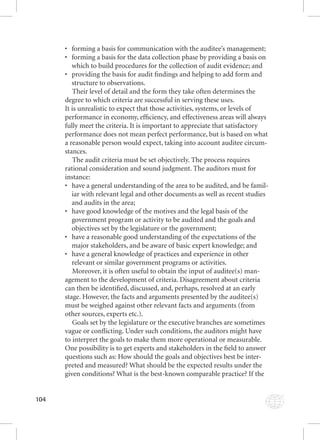 104 
• forming a basis for communication with the auditee’s management; 
• forming a basis for the data collection phase by providing a basis on 
which to build procedures for the collection of audit evidence; and 
• providing the basis for audit fi ndings and helping to add form and 
structure to observations. 
Their level of detail and the form they take often determines the 
degree to which criteria are successful in serving these uses. 
It is unrealistic to expect that those activities, systems, or levels of 
performance in economy, effi ciency, and effectiveness areas will always 
fully meet the criteria. It is important to appreciate that satisfactory 
performance does not mean perfect performance, but is based on what 
a reasonable person would expect, taking into account auditee circum-stances. 
The audit criteria must be set objectively. The process requires 
rational consideration and sound judgment. The auditors must for 
instance: 
• have a general understanding of the area to be audited, and be famil-iar 
with relevant legal and other documents as well as recent studies 
and audits in the area; 
• have good knowledge of the motives and the legal basis of the 
government program or activity to be audited and the goals and 
objectives set by the legislature or the government; 
• have a reasonable good understanding of the expectations of the 
major stakeholders, and be aware of basic expert knowledge; and 
• have a general knowledge of practices and experience in other 
relevant or similar government programs or activities. 
Moreover, it is often useful to obtain the input of auditee(s) man-agement 
to the development of criteria. Disagreement about criteria 
can then be identifi ed, discussed, and, perhaps, resolved at an early 
stage. However, the facts and arguments presented by the auditee(s) 
must be weighed against other relevant facts and arguments (from 
other sources, experts etc.). 
Goals set by the legislature or the executive branches are sometimes 
vague or confl icting. Under such conditions, the auditors might have 
to interpret the goals to make them more operational or measurable. 
One possibility is to get experts and stakeholders in the fi eld to answer 
questions such as: How should the goals and objectives best be inter-preted 
and measured? What should be the expected results under the 
given conditions? What is the best-known comparable practice? If the 
 