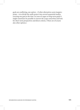 goals are confl icting, one option – if other alternatives seem inappro-priate 
– is to divide the audit project into several sequential studies, 
covering one goal at the time. In cases of vague or long-term goals it 
might sometimes be possible to narrow the scope somewhat and look 
for short-term perspectives and direct criteria. (There are of course 
also other options.) 
IMPLEMENTATION GUIDELINES FOR PERFORMANCE AUDITING 105 
 