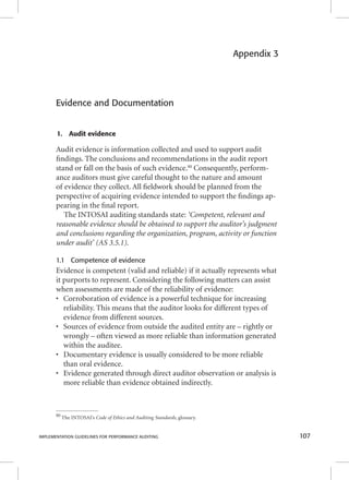 Appendix 3 
Evidence and Documentation 
1. Audit evidence 
Audit evidence is information collected and used to support audit 
fi ndings. The conclusions and recommendations in the audit report 
stand or fall on the basis of such evidence.80 Consequently, perform-ance 
auditors must give careful thought to the nature and amount 
of evidence they collect. All fi eldwork should be planned from the 
perspective of acquiring evidence intended to support the fi ndings ap-pearing 
in the fi nal report. 
The INTOSAI auditing standards state: ‘Competent, relevant and 
reasonable evidence should be obtained to support the auditor’s judgment 
and conclusions regarding the organization, program, activity or function 
under audit’ (AS 3.5.1). 
1.1 Competence of evidence 
Evidence is competent (valid and reliable) if it actually represents what 
it purports to represent. Considering the following matters can assist 
when assessments are made of the reliability of evidence: 
• Corroboration of evidence is a powerful technique for increasing 
reliability. This means that the auditor looks for different types of 
evidence from different sources. 
• Sources of evidence from outside the audited entity are – rightly or 
wrongly – often viewed as more reliable than information generated 
within the auditee. 
• Documentary evidence is usually considered to be more reliable 
than oral evidence. 
• Evidence generated through direct auditor observation or analysis is 
more reliable than evidence obtained indirectly. 
80 The INTOSAI’s Code of Ethics and Auditing Standards, glossary. 
IMPLEMENTATION GUIDELINES FOR PERFORMANCE AUDITING 107 
 