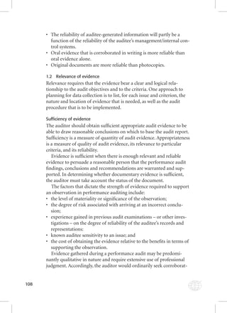 108 
• The reliability of auditee-generated information will partly be a 
function of the reliability of the auditee’s management/internal con-trol 
systems. 
• Oral evidence that is corroborated in writing is more reliable than 
oral evidence alone. 
• Original documents are more reliable than photocopies. 
1.2 Relevance of evidence 
Relevance requires that the evidence bear a clear and logical rela-tionship 
to the audit objectives and to the criteria. One approach to 
planning for data collection is to list, for each issue and criterion, the 
nature and location of evidence that is needed, as well as the audit 
procedure that is to be implemented. 
Sufficiency of evidence 
The auditor should obtain suffi cient appropriate audit evidence to be 
able to draw reasonable conclusions on which to base the audit report. 
Suffi ciency is a measure of quantity of audit evidence. Appropriateness 
is a measure of quality of audit evidence, its relevance to particular 
criteria, and its reliability. 
Evidence is suffi cient when there is enough relevant and reliable 
evidence to persuade a reasonable person that the performance audit 
fi ndings, conclusions and recommendations are warranted and sup-ported. 
In determining whether documentary evidence is suffi cient, 
the auditor must take account the status of the document. 
The factors that dictate the strength of evidence required to support 
an observation in performance auditing include: 
• the level of materiality or signifi cance of the observation; 
• the degree of risk associated with arriving at an incorrect conclu-sion; 
• experience gained in previous audit examinations – or other inves-tigations 
– on the degree of reliability of the auditee’s records and 
representations: 
• known auditee sensitivity to an issue; and 
• the cost of obtaining the evidence relative to the benefi ts in terms of 
supporting the observation. 
Evidence gathered during a performance audit may be predomi-nantly 
qualitative in nature and require extensive use of professional 
judgment. Accordingly, the auditor would ordinarily seek corroborat- 
 