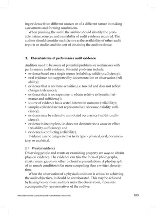 ing evidence from different sources or of a different nature in making 
assessments and forming conclusions. 
When planning the audit, the auditor should identify the prob-able 
nature, sources, and availability of audit evidence required. The 
auditor should consider such factors as the availability of other audit 
reports or studies and the cost of obtaining the audit evidence. 
2. Characteristics of performance audit evidence 
Auditors need to be aware of potential problems or weaknesses with 
performance audit evidence. Potential problems include: 
• evidence based on a single source (reliability, validity, suffi ciency); 
• oral evidence not supported by documentation or observation (reli-ability); 
• evidence that is not time-sensitive, i.e. too old and does not refl ect 
changes (relevance); 
• evidence that is too expensive to obtain relative to benefi ts (rel-evance 
and suffi ciency); 
• source of evidence has a vested interest in outcome (reliability); 
• samples collected are not representative (relevance, validity, suffi - 
ciency); 
• evidence may be related to an isolated occurrence (validity, suffi - 
ciency); 
• evidence is incomplete, i.e. does not demonstrate a cause or effect 
(reliability, suffi ciency); and 
• evidence is confl icting (reliability). 
Evidence can be categorized as to its type - physical, oral, documen-tary, 
or analytical. 
2.1 Physical evidence 
Observing people and events or examining property are ways to obtain 
physical evidence. The evidence can take the form of photographs, 
charts, maps, graphs or other pictorial representations. A photograph 
of an unsafe condition is far more compelling than a written descrip-tion. 
When the observation of a physical condition is critical to achieving 
the audit objectives, it should be corroborated. This may be achieved 
by having two or more auditors make the observation, if possible 
accompanied by representatives of the auditee. 
IMPLEMENTATION GUIDELINES FOR PERFORMANCE AUDITING 109 
 