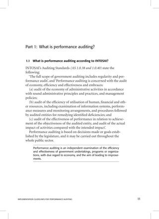 Part 1: What is performance auditing? 
1.1 What is performance auditing according to INTOSAI? 
INTOSAI’s Auditing Standards (AS 1.0.38 and 1.0.40) state the 
following: 
‘The full scope of government auditing includes regularity and per-formance 
audit’, and ‘Performance auditing is concerned with the audit 
of economy, effi ciency and effectiveness and embraces: 
(a) audit of the economy of administrative activities in accordance 
with sound administrative principles and practices, and management 
policies; 
(b) audit of the effi ciency of utilisation of human, fi nancial and oth-er 
resources, including examination of information systems, perform-ance 
measures and monitoring arrangements, and procedures followed 
by audited entities for remedying identifi ed defi ciencies; and 
(c) audit of the effectiveness of performance in relation to achieve-ment 
of the objectiveness of the audited entity, and audit of the actual 
impact of activities compared with the intended impact’. 
Performance auditing is based on decisions made or goals estab-lished 
by the legislature, and it may be carried out throughout the 
whole public sector. 
Performance auditing is an independent examination of the effi ciency 
and effectiveness of government undertakings, programs or organiza-tions, 
with due regard to economy, and the aim of leading to improve-ments. 
IMPLEMENTATION GUIDELINES FOR PERFORMANCE AUDITING 11 
 