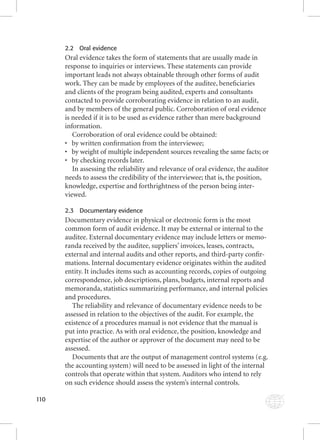 110 
2.2 Oral evidence 
Oral evidence takes the form of statements that are usually made in 
response to inquiries or interviews. These statements can provide 
important leads not always obtainable through other forms of audit 
work. They can be made by employees of the auditee, benefi ciaries 
and clients of the program being audited, experts and consultants 
contacted to provide corroborating evidence in relation to an audit, 
and by members of the general public. Corroboration of oral evidence 
is needed if it is to be used as evidence rather than mere background 
information. 
Corroboration of oral evidence could be obtained: 
• by written confi rmation from the interviewee; 
• by weight of multiple independent sources revealing the same facts; or 
• by checking records later. 
In assessing the reliability and relevance of oral evidence, the auditor 
needs to assess the credibility of the interviewee; that is, the position, 
knowledge, expertise and forthrightness of the person being inter-viewed. 
2.3 Documentary evidence 
Documentary evidence in physical or electronic form is the most 
common form of audit evidence. It may be external or internal to the 
auditee. External documentary evidence may include letters or memo-randa 
received by the auditee, suppliers’ invoices, leases, contracts, 
external and internal audits and other reports, and third-party confi r-mations. 
Internal documentary evidence originates within the audited 
entity. It includes items such as accounting records, copies of outgoing 
correspondence, job descriptions, plans, budgets, internal reports and 
memoranda, statistics summarizing performance, and internal policies 
and procedures. 
The reliability and relevance of documentary evidence needs to be 
assessed in relation to the objectives of the audit. For example, the 
existence of a procedures manual is not evidence that the manual is 
put into practice. As with oral evidence, the position, knowledge and 
expertise of the author or approver of the document may need to be 
assessed. 
Documents that are the output of management control systems (e.g. 
the accounting system) will need to be assessed in light of the internal 
controls that operate within that system. Auditors who intend to rely 
on such evidence should assess the system’s internal controls. 
 