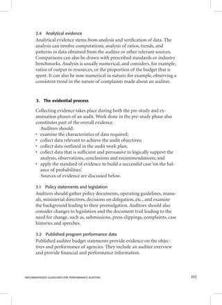 2.4 Analytical evidence 
Analytical evidence stems from analysis and verifi cation of data. The 
analysis can involve computations, analysis of ratios, trends, and 
patterns in data obtained from the auditee or other relevant sources. 
Comparisons can also be drawn with prescribed standards or industry 
benchmarks. Analysis is usually numerical, and considers, for example, 
ratios of output to resources, or the proportion of the budget that is 
spent. It can also be non-numerical in nature; for example, observing a 
consistent trend in the nature of complaints made about an auditee. 
3. The evidential process 
Collecting evidence takes place during both the pre-study and ex-amination 
phases of an audit. Work done in the pre-study phase also 
constitutes part of the overall evidence. 
Auditors should: 
• examine the characteristics of data required; 
• collect data relevant to achieve the audit objectives; 
• collect data outlined in the audit work plan; 
• collect data that is suffi cient and persuasive to logically support the 
analysis, observations, conclusions and recommendations; and 
• apply the standard of evidence to build a successful case ‘on the bal-ance 
of probabilities’. 
Sources of evidence are discussed below. 
3.1 Policy statements and legislation 
Auditors should gather policy documents, operating guidelines, manu-als, 
ministerial directives, decisions on delegation, etc., and examine 
the background leading to their promulgation. Auditors should also 
consider changes to legislation and the document trail leading to the 
need for change, such as, submissions, press clippings, complaints, case 
histories and speeches. 
3.2 Published program performance data 
Published auditee budget statements provide evidence on the objec-tives 
and performance of agencies. They include an auditee overview 
and provide fi nancial and performance information. 
IMPLEMENTATION GUIDELINES FOR PERFORMANCE AUDITING 111 
 