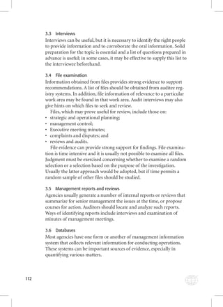 112 
3.3 Interviews 
Interviews can be useful, but it is necessary to identify the right people 
to provide information and to corroborate the oral information. Solid 
preparation for the topic is essential and a list of questions prepared in 
advance is useful; in some cases, it may be effective to supply this list to 
the interviewee beforehand. 
3.4 File examination 
Information obtained from fi les provides strong evidence to support 
recommendations. A list of fi les should be obtained from auditee reg-istry 
systems. In addition, fi le information of relevance to a particular 
work area may be found in that work area. Audit interviews may also 
give hints on which fi les to seek and review. 
Files, which may prove useful for review, include those on: 
• strategic and operational planning; 
• management control; 
• Executive meeting minutes; 
• complaints and disputes; and 
• reviews and audits. 
File evidence can provide strong support for fi ndings. File examina-tion 
is time intensive and it is usually not possible to examine all fi les. 
Judgment must be exercised concerning whether to examine a random 
selection or a selection based on the purpose of the investigation. 
Usually the latter approach would be adopted, but if time permits a 
random sample of other fi les should be studied. 
3.5 Management reports and reviews 
Agencies usually generate a number of internal reports or reviews that 
summarize for senior management the issues at the time, or propose 
courses for action. Auditors should locate and analyze such reports. 
Ways of identifying reports include interviews and examination of 
minutes of management meetings. 
3.6 Databases 
Most agencies have one form or another of management information 
system that collects relevant information for conducting operations. 
These systems can be important sources of evidence, especially in 
quantifying various matters. 
 