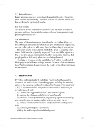 3.7 External sources 
Larger agencies may have sophisticated specialist libraries relevant to 
their areas of responsibility. Literature searches on relevant topics and 
key words can be particularly useful. 
3.8 SAI sources 
The auditor should not overlook evidence that has been collected in 
previous audits or through information collected to support strategic 
planning for the auditee. 
3.9 Observation 
The value of direct observation should not be overlooked. Observa-tion 
of the general demeanor of staff can give information on pressure, 
morale, or lack of work, which can then be followed up if appropriate. 
However, careful consideration needs to be given to selecting activi-ties 
or facilities to be physically inspected. These should be representa-tive 
of the area under examination. Auditors should also be aware that 
people perform differently when they are being observed. 
This type of evidence can be regarded as ‘soft’ unless corroborated. 
Photographs and video recordings increase the value of direct observa-tion. 
Written detailed descriptions of the results of the observations are 
recommended. 
4. Documentation 
INTOSAI auditing standards state that: ‘Auditors should adequately 
document the audit evidence in working papers, including the basis and 
extent of the planning, work performed and the fi ndings of the audit’ (AS 
3.5.5). It is also stated that: ‘Adequate documentation is important for 
several reasons. It will: 
a) Confi rm and support the auditor’s opinions and reports; 
b) Increase the effi ciency and effectiveness of the audit; 
c) Serve as a source of information for preparing reports or answering 
any enquiries from the audited auditee or from any other party; 
d) Serve as evidence of the auditor’s compliance with auditing stand-ards; 
e) Facilitate planning and supervision; 
f) Help the auditor’s professional development; 
IMPLEMENTATION GUIDELINES FOR PERFORMANCE AUDITING 113 
 